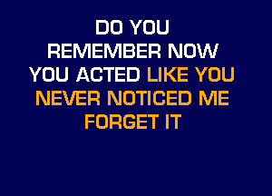 DO YOU
REMEMBER NOW
YOU ACTED LIKE YOU
NEVER NOTICED ME
FORGET IT