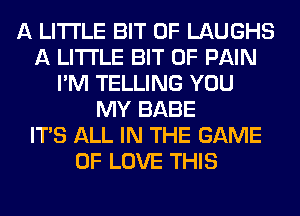 A LITTLE BIT OF LAUGHS
A LITTLE BIT OF PAIN
I'M TELLING YOU
MY BABE
ITS ALL IN THE GAME
OF LOVE THIS
