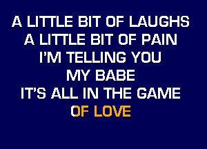 A LITTLE BIT OF LAUGHS
A LITTLE BIT OF PAIN
I'M TELLING YOU
MY BABE
ITS ALL IN THE GAME
OF LOVE