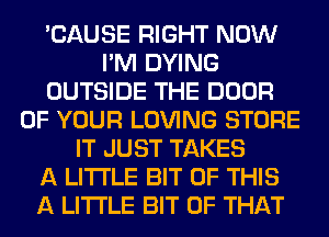 'CAUSE RIGHT NOW
I'M DYING
OUTSIDE THE DOOR
OF YOUR LOVING STORE
IT JUST TAKES
A LITTLE BIT OF THIS
A LITTLE BIT OF THAT