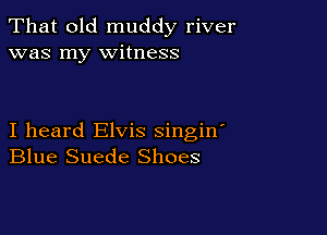 That old muddy river
was my witness

I heard Elvis singin
Blue Suede Shoes