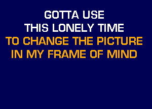 GOTTA USE
THIS LONELY TIME
TO CHANGE THE PICTURE
IN MY FRAME OF MIND