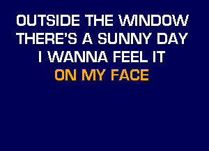 OUTSIDE THE WINDOW
THERE'S A SUNNY DAY
I WANNA FEEL IT
ON MY FACE