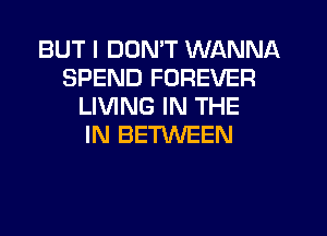 BUT I DON'T WANNA
SPEND FOREVER
LIVING IN THE
IN BETWEEN