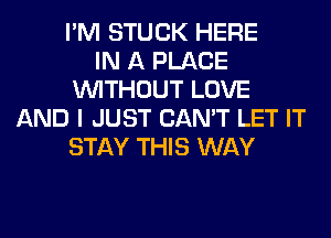 I'M STUCK HERE
IN A PLACE
WITHOUT LOVE
AND I JUST CAN'T LET IT
STAY THIS WAY