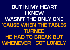 BUT IN MY HEART
I KNEW

WASN'T THE ONLY ONE
'CAUSE VUHEN THE TABLES

TURNED
HE HAD TO BREAK BUT
VVHENEVER I GOT LONELY