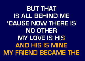 BUT THAT
IS ALL BEHIND ME
'CAUSE NOW THERE IS
NO OTHER
MY LOVE IS HIS
AND HIS IS MINE
MY FRIEND BECAME THE