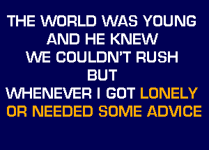 THE WORLD WAS YOUNG
AND HE KNEW
WE COULDN'T RUSH
BUT
VVHENEVER I GOT LONELY
0R NEEDED SOME ADVICE