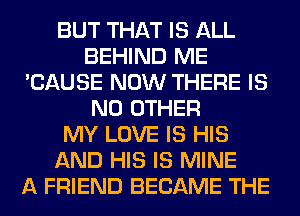 BUT THAT IS ALL
BEHIND ME
'CAUSE NOW THERE IS
NO OTHER
MY LOVE IS HIS
AND HIS IS MINE
A FRIEND BECAME THE