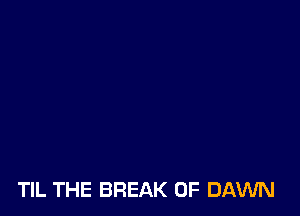 TIL THE BREAK 0F DAWN