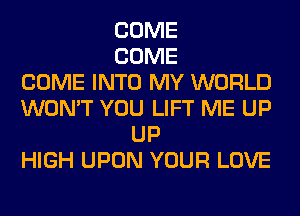 COME
COME
COME INTO MY WORLD
WON'T YOU LIFT ME UP
UP
HIGH UPON YOUR LOVE