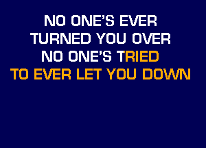 N0 ONE'S EVER
TURNED YOU OVER
N0 ONE'S TRIED
TO EVER LET YOU DOWN