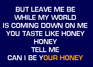 BUT LEAVE ME BE
WHILE MY WORLD
IS COMING DOWN ON ME
YOU TASTE LIKE HONEY
HONEY
TELL ME
CAN I BE YOUR HONEY