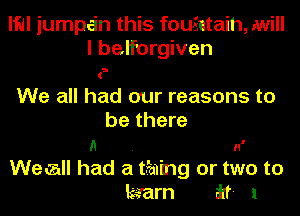 lle jumpi-in this fouintaih, .will

I beiforgiven
e
We all had our reasons to
be there
(1 n'

WecaII had a thing or two to
kaarn ikf- 1