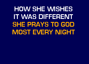 HOW SHE WISHES
IT WAS DIFFERENT
SHE PRAYS T0 GOD
MOST EVERY NIGHT