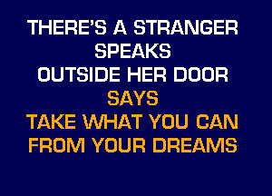 THERE'S A STRANGER
SPEAKS
OUTSIDE HER DOOR
SAYS
TAKE WHAT YOU CAN
FROM YOUR DREAMS