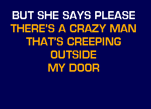 BUT SHE SAYS PLEASE
THERE'S A CRAZY MAN
THAT'S CREEPING
OUTSIDE
MY DOOR