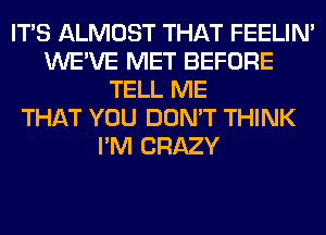 ITS ALMOST THAT FEELIM
WE'VE MET BEFORE
TELL ME
THAT YOU DON'T THINK
I'M CRAZY