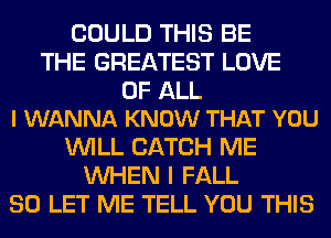 COULD THIS BE
THE GREATEST LOVE

OF ALL
I WANNA KNOW THAT YOU

WILL CATCH ME
WHEN I FALL
80 LET ME TELL YOU THIS