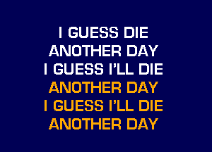 I GUESS DIE
ANOTHER DAY
I GUESS I'LL DIE
ANOTHER DAY
I GUESS I'LL DIE

ANOTHER DAY I