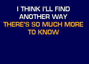 I THINK I'LL FIND
ANOTHER WAY
THERE'S SO MUCH MORE
TO KNOW