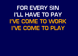 FOR EVERY SIN
I'LL HAVE TO PAY
I'VE COME TO WORK

I'VE COME TO PLAY