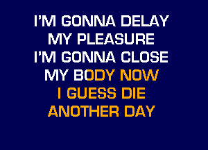 I'M GONNA DELAY
MY PLEASURE
I'M GONNA CLOSE
MY BODY NOW
I GUESS DIE
ANOTHER DAY

g