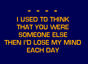 I USED TO THINK
THAT YOU WERE
SOMEONE ELSE
THEN I'D LOSE MY MIND
EACH DAY