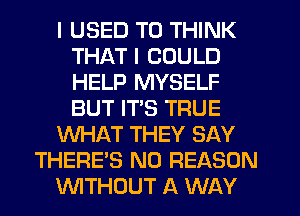 I USED TO THINK
THAT I COULD
HELP MYSELF
BUT ITS TRUE

WHAT THEY SAY

THERE'S N0 REASON

WTHUUT A WAY