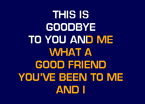 THIS IS
GOODBYE
TO YOU AND ME
WHAT A
GOOD FRIEND
YOU'VE BEEN TO ME
AND I