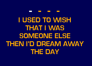 I USED TO WISH
THAT I WAS
SOMEONE ELSE
THEN I'D DREAM AWAY
THE DAY