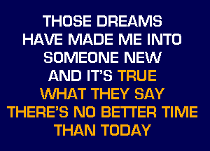 THOSE DREAMS
HAVE MADE ME INTO
SOMEONE NEW
AND ITS TRUE
WHAT THEY SAY
THERE'S N0 BETTER TIME
THAN TODAY