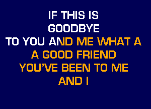 IF THIS IS
GOODBYE
TO YOU AND ME WHAT A
A GOOD FRIEND
YOU'VE BEEN TO ME
AND I