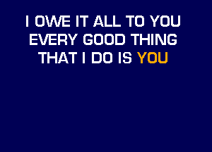 I OWE IT ALL TO YOU
EVERY GOOD THING
THAT I DO IS YOU