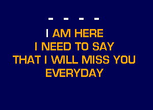 I AM HERE
I NEED TO SAY

THAT I WILL MISS YOU
EVERYDAY