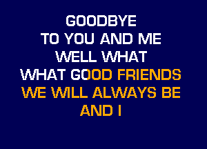 GOODBYE
TO YOU AND ME
WELL WHAT
WHAT GOOD FRIENDS
WE WILL ALWAYS BE
AND I