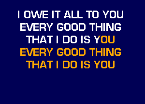 I OWE IT ALL TO YOU
EVERY GOOD THING
THAT I DO IS YOU
EVERY GOOD THING
THAT I DO IS YOU