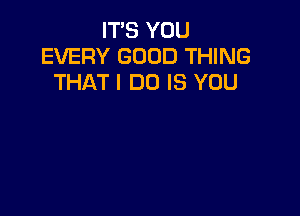 IT'S YOU
EVERY GOOD THING
THAT I DO IS YOU