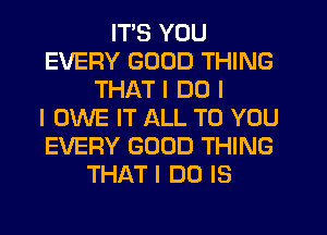 ITIS YOU
EVERY GOOD THING
THAT I DO I
I OWE IT ALL TO YOU
EVERY GOOD THING
THAT I DO IS