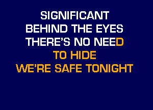SIGNIFICANT
BEHIND THE EYES
THERE'S NO NEED

TO HIDE
WERE SAFE TONIGHT
