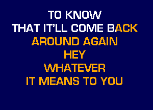 TO KNOW
THAT IT'LL COME BACK
AROUND AGAIN
HEY
WHATEVER
IT MEANS TO YOU