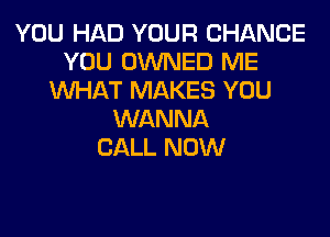 YOU HAD YOUR CHANCE
YOU OWNED ME
WHAT MAKES YOU
WANNA
CALL NOW