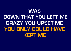 WAS
DOWN THAT YOU LEFT ME

CRAZY YOU UPSET ME
YOU ONLY COULD HAVE
KEPT ME