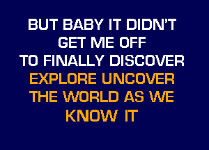 BUT BABY IT DIDN'T
GET ME OFF
TO FINALLY DISCOVER
EXPLORE UNCOVER
THE WORLD AS WE

KNOW IT