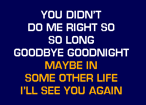 YOU DIDN'T
DO ME RIGHT SO
SO LONG
GOODBYE GOODNIGHT
MAYBE IN
SOME OTHER LIFE
I'LL SEE YOU AGAIN