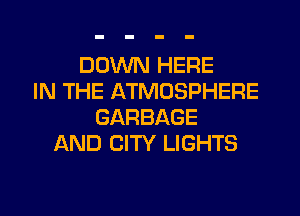 DOWN HERE
IN THE ATMOSPHERE
GARBAGE
AND CITY LIGHTS