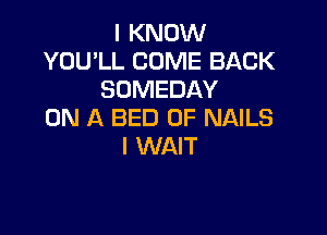 I KNOW
YOU'LL COME BACK
SOMEDAY

ON A BED 0F NAILS
I WAIT