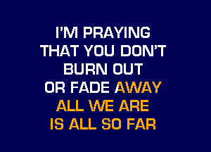 I'M PRAYING
THAT YOU DON'T
BURN OUT

0R FADE AWAY
ALL WE ARE
IS ALL SO FAR