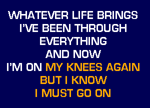 WHATEVER LIFE BRINGS
I'VE BEEN THROUGH
EVERYTHING
AND NOW
I'M ON MY KNEES AGAIN
BUT I KNOW
I MUST GO ON