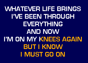 WHATEVER LIFE BRINGS
I'VE BEEN THROUGH
EVERYTHING
AND NOW
I'M ON MY KNEES AGAIN
BUT I KNOW
I MUST GO ON